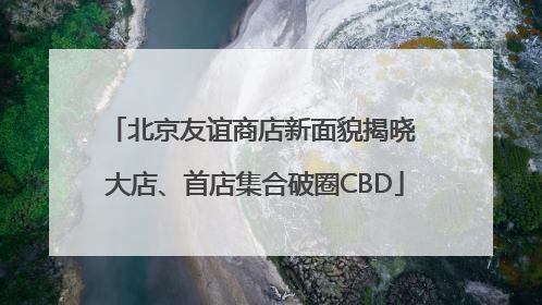 北京友谊商店新面貌揭晓 大店、首店集合破圈CBD