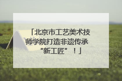北京市工艺美术技师学院打造非遗传承“新工匠”！
