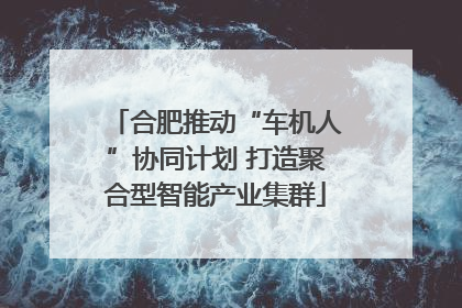 合肥推动“车机人”协同计划 打造聚合型智能产业集群