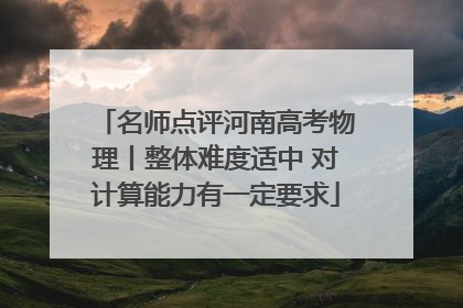 名师点评河南高考物理丨整体难度适中 对计算能力有一定要求