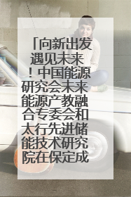 向新出发 遇见未来！中国能源研究会未来能源产教融合专委会和太行先进储能技术研究院在保定成立