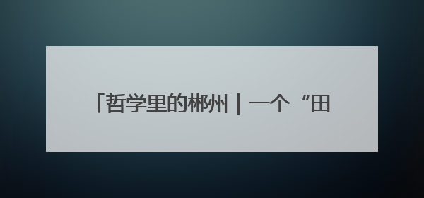 哲学里的郴州｜一个“田”字，平和洞写得平旷