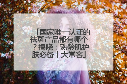 国家唯一认证的祛斑产品都有哪个？揭晓：熟龄肌护肤必备十大常客