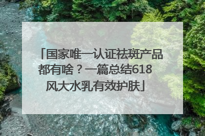 国家唯一认证祛斑产品都有啥？一篇总结618风大水乳有效护肤