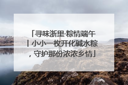 寻味浙里·粽情端午丨小小一枚开化碱水粽，守护那份浓浓乡情