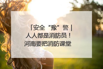 安全“豫”警｜人人都是消防员！河南要把消防课堂搬进社区第一线
