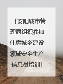 安阳城市管理局组织参加住房城乡建设领域安全生产信息员培训