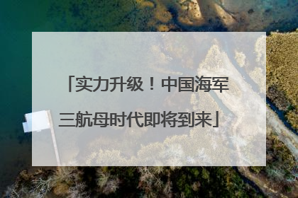 实力升级！中国海军三航母时代即将到来