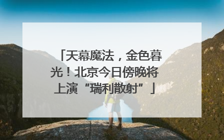 天幕魔法，金色暮光！北京今日傍晚将上演“瑞利散射”