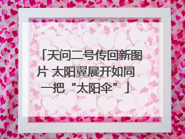 天问二号传回新图片 太阳翼展开如同一把“太阳伞”