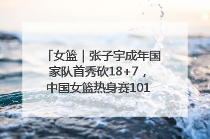 女篮｜张子宇成年国家队首秀砍18+7，中国女篮热身赛101比55大胜波黑