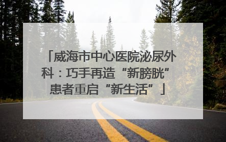 威海市中心医院泌尿外科：巧手再造“新膀胱” 患者重启“新生活”
