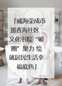 威海荣成市那香海社区：文化书院“破圈”聚力 绘就居民生活幸福底色