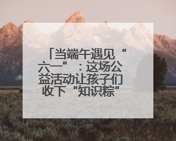 当端午遇见“六一”：这场公益活动让孩子们收下“知识粽”与“成长礼”