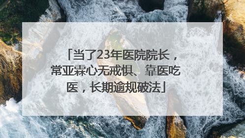 当了23年医院院长，常亚霖心无戒惧、靠医吃医，长期逾规破法
