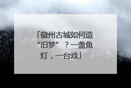 徽州古城如何造“旧梦”？一盏鱼灯，一台戏