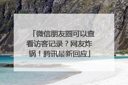 微信朋友圈可以查看访客记录？网友炸锅！腾讯最新回应