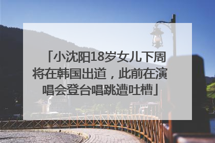 小沈阳18岁女儿下周将在韩国出道，此前在演唱会登台唱跳遭吐槽