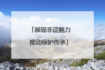 展现非遗魅力 推动保护传承