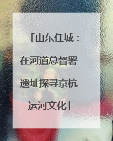 山东任城：在河道总督署遗址探寻京杭运河文化