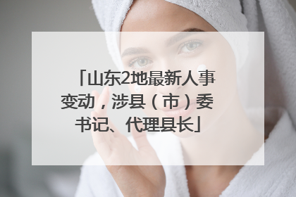 山东2地最新人事变动，涉县（市）委书记、代理县长