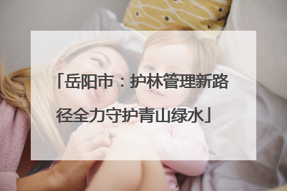 岳阳市：护林管理新路径全力守护青山绿水