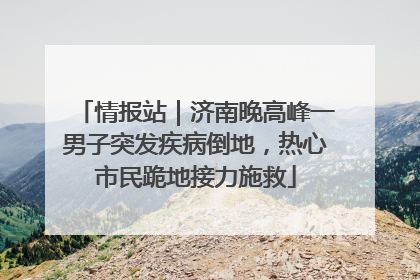 情报站｜济南晚高峰一男子突发疾病倒地，热心市民跪地接力施救