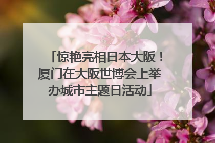 惊艳亮相日本大阪！厦门在大阪世博会上举办城市主题日活动