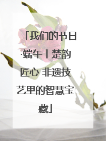 我们的节日·端午丨楚韵匠心 非遗技艺里的智慧宝藏