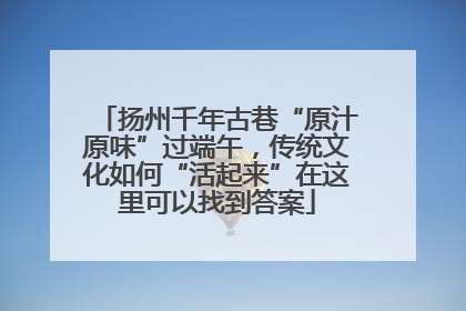 扬州千年古巷“原汁原味”过端午，传统文化如何“活起来”在这里可以找到答案