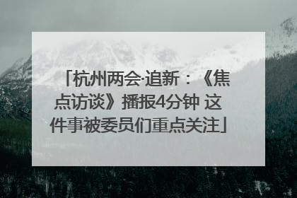 杭州两会·追新：《焦点访谈》播报4分钟 这件事被委员们重点关注