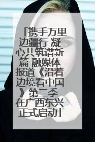 携手万里边疆行 凝心共筑谱新篇 融媒体报道《沿着边境看中国》第二季 在广西东兴正式启动