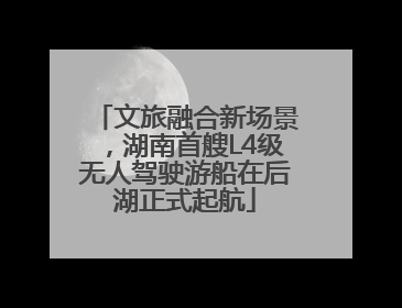文旅融合新场景，湖南首艘L4级无人驾驶游船在后湖正式起航