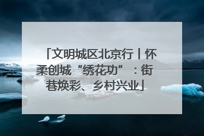 文明城区北京行丨怀柔创城“绣花功”：街巷焕彩、乡村兴业
