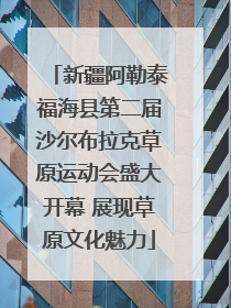 新疆阿勒泰福海县第二届沙尔布拉克草原运动会盛大开幕 展现草原文化魅力