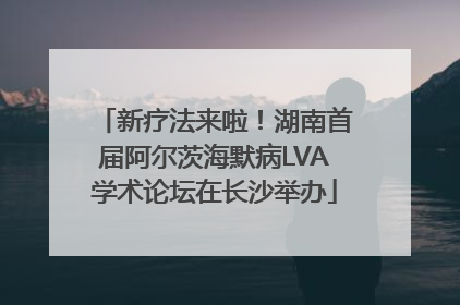 新疗法来啦！湖南首届阿尔茨海默病LVA学术论坛在长沙举办