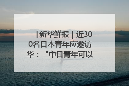 新华鲜报｜近300名日本青年应邀访华：“中日青年可以创造更好的未来”