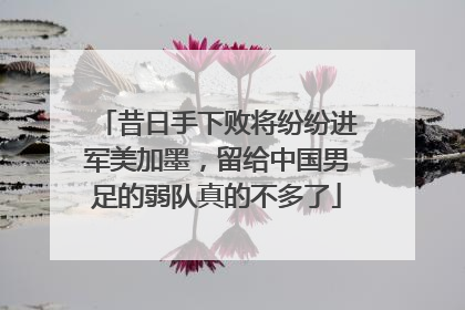 昔日手下败将纷纷进军美加墨，留给中国男足的弱队真的不多了