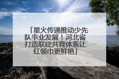 星火传递推动少先队事业发展！河北省打造联建共育体系让红领巾更鲜艳