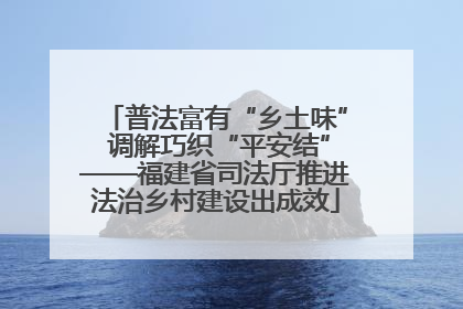 普法富有“乡土味” 调解巧织“平安结”——福建省司法厅推进法治乡村建设出成效