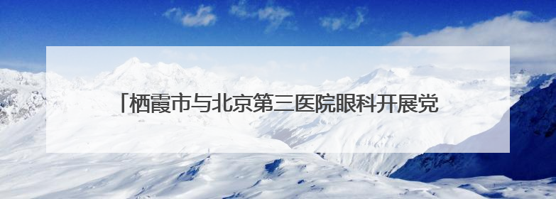 栖霞市与北京第三医院眼科开展党建联建活动，助力家乡健康事业