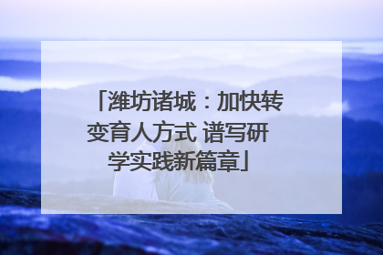 潍坊诸城：加快转变育人方式 谱写研学实践新篇章