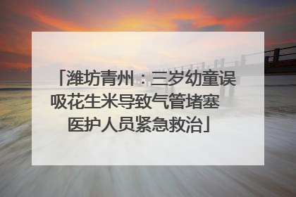 潍坊青州：三岁幼童误吸花生米导致气管堵塞 医护人员紧急救治