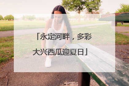永定河畔，多彩大兴西瓜迎夏日