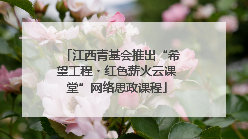 江西青基会推出“希望工程・红色薪火云课堂”网络思政课程