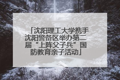 沈阳理工大学携手沈阳警备区举办第二届“上阵父子兵”国防教育亲子活动