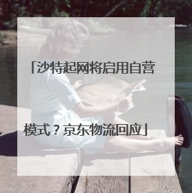沙特起网将启用自营模式？京东物流回应
