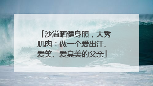 沙溢晒健身照，大秀肌肉：做一个爱出汗、爱笑、爱臭美的父亲