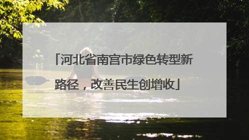 河北省南宫市绿色转型新路径，改善民生创增收