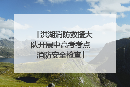 洪湖消防救援大队开展中高考考点消防安全检查